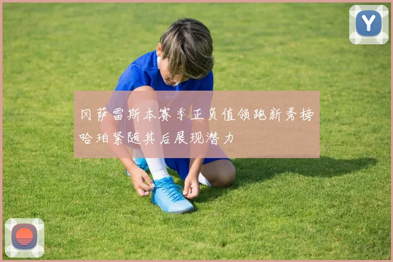 冈萨雷斯本赛季正负值领跑新秀榜哈珀紧随其后展现潜力
