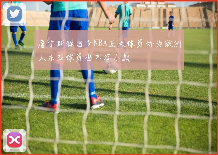 詹宁斯称当今NBA五大球员均为欧洲人东亚球员也不容小觑