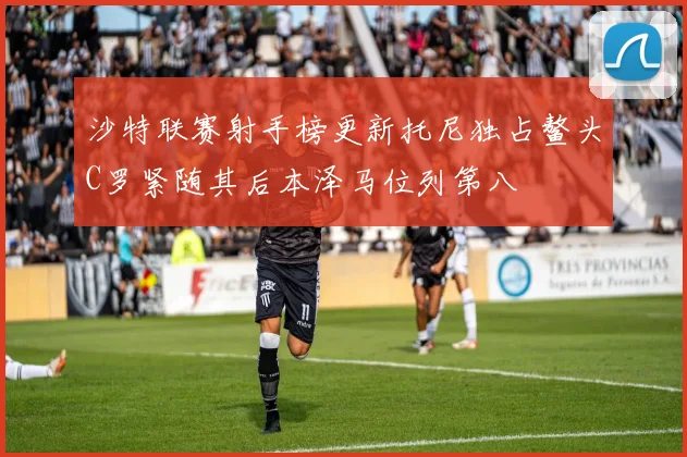 沙特联赛射手榜更新托尼独占鳌头C罗紧随其后本泽马位列第八