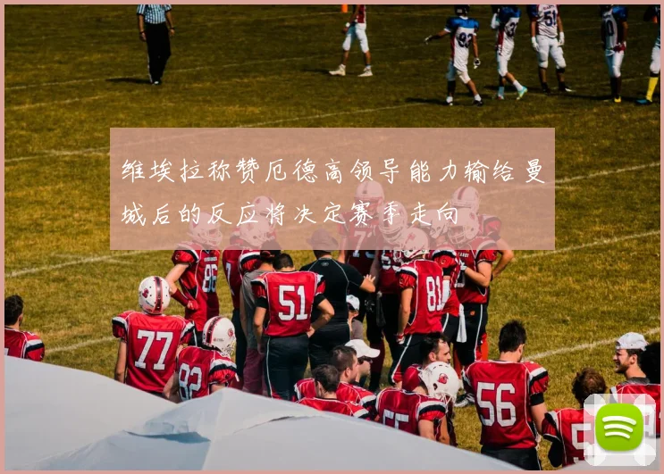 维埃拉称赞厄德高领导能力输给曼城后的反应将决定赛季走向