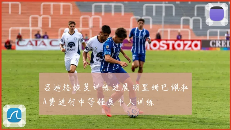 吕迪格恢复训练进展明显姆巴佩和A费进行中等强度个人训练