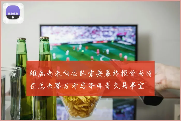 雄鹿尚未向各队索要最终报价或将在总决赛后考虑字母哥交易事宜