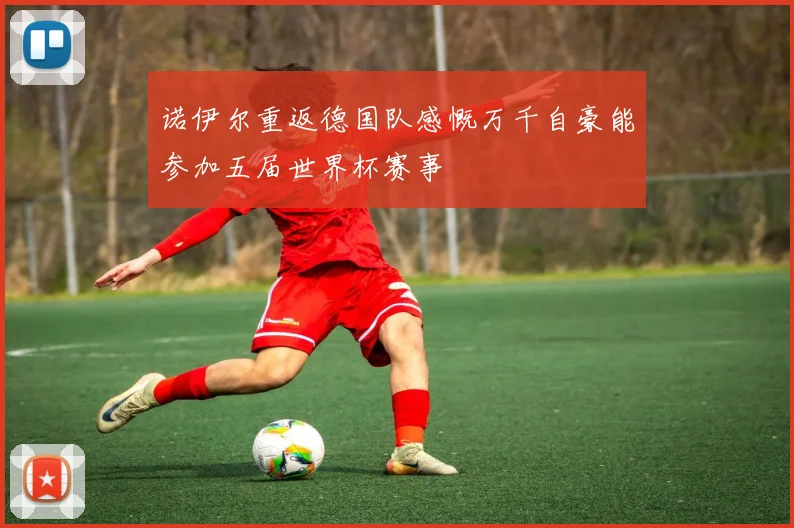 诺伊尔重返德国队感慨万千自豪能参加五届世界杯赛事