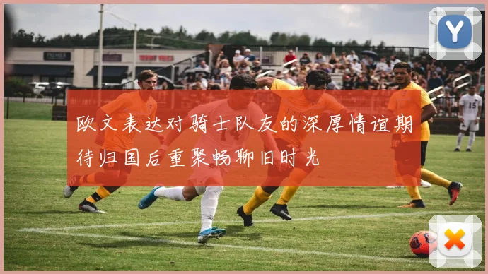 欧文表达对骑士队友的深厚情谊期待归国后重聚畅聊旧时光