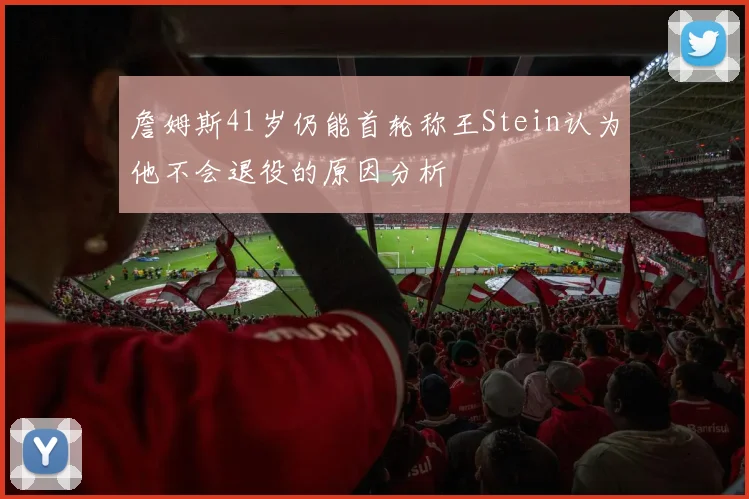 詹姆斯41岁仍能首轮称王Stein认为他不会退役的原因分析