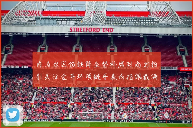 内马尔因伤缺阵坐替补席时尚打扮引关注金耳环项链手表戒指佩戴满身