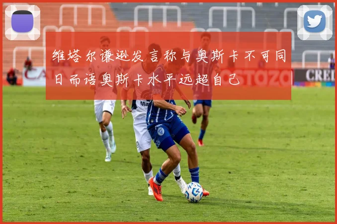 维塔尔谦逊发言称与奥斯卡不可同日而语奥斯卡水平远超自己