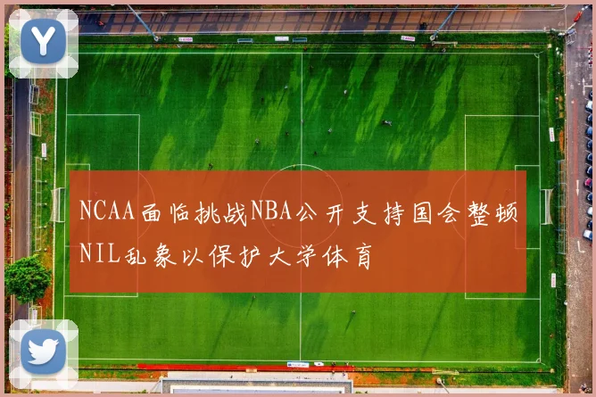NCAA面临挑战NBA公开支持国会整顿NIL乱象以保护大学体育