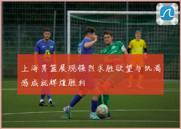 上海男篮展现强烈求胜欲望与饥渴感成就辉煌胜利
