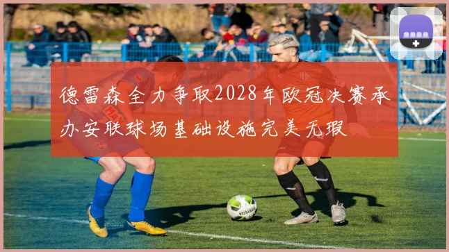 德雷森全力争取2028年欧冠决赛承办安联球场基础设施完美无瑕