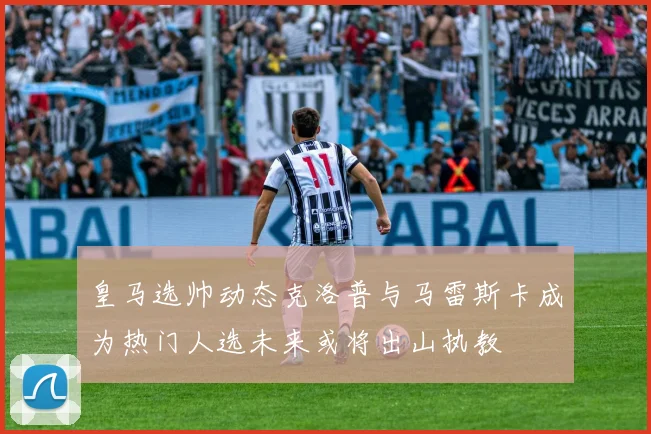 皇马选帅动态克洛普与马雷斯卡成为热门人选未来或将出山执教