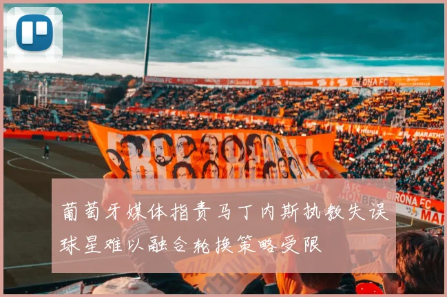 葡萄牙媒体指责马丁内斯执教失误球星难以融合轮换策略受限