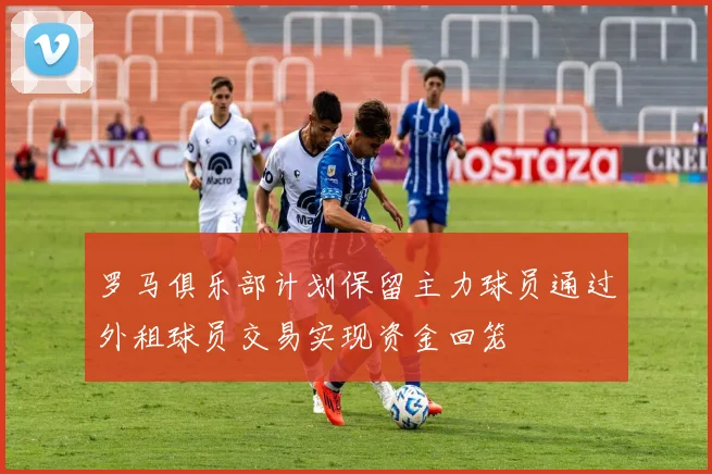 罗马俱乐部计划保留主力球员通过外租球员交易实现资金回笼