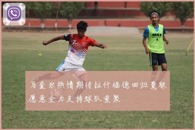 马奎尔热情期待拉什福德回归曼联愿意全力支持球队重聚