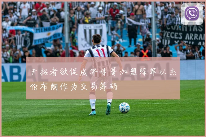 开拓者欲促成字母哥加盟绿军以杰伦布朗作为交易筹码