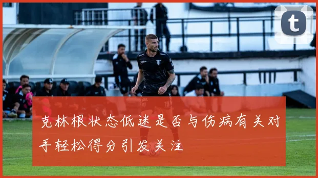 克林根状态低迷是否与伤病有关对手轻松得分引发关注