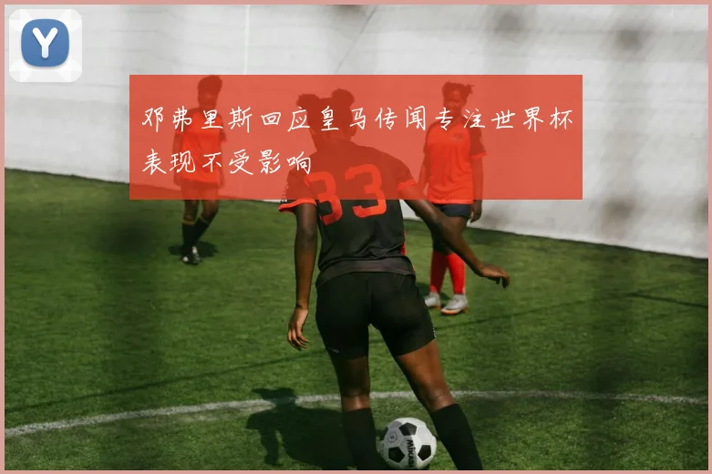 邓弗里斯回应皇马传闻专注世界杯表现不受影响