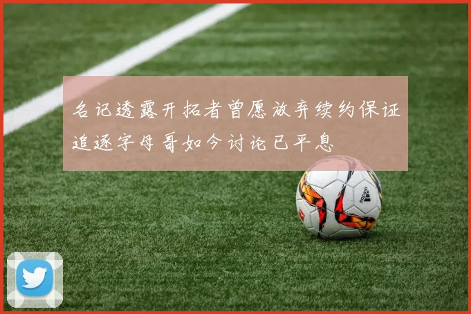 名记透露开拓者曾愿放弃续约保证追逐字母哥如今讨论已平息