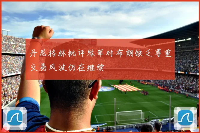 丹尼格林批评绿军对布朗缺乏尊重交易风波仍在继续