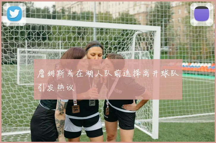 詹姆斯或在湖人队前选择离开球队引发热议