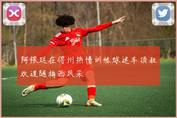阿根廷在得州热情训练球迷车顶狂欢追随梅西风采