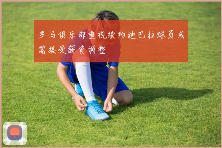 罗马俱乐部重视续约迪巴拉球员或需接受薪资调整