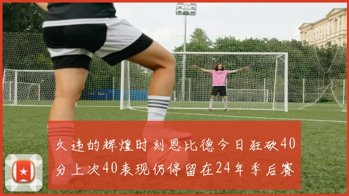 久违的辉煌时刻恩比德今日狂砍40分上次40表现仍停留在24年季后赛
