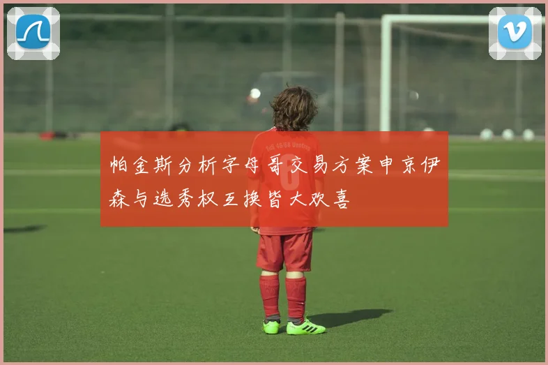 帕金斯分析字母哥交易方案申京伊森与选秀权互换皆大欢喜