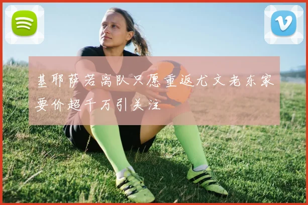 基耶萨若离队只愿重返尤文老东家要价超千万引关注
