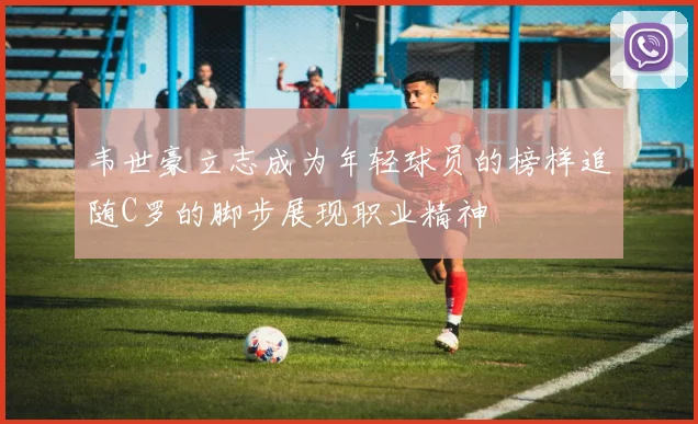 韦世豪立志成为年轻球员的榜样追随C罗的脚步展现职业精神