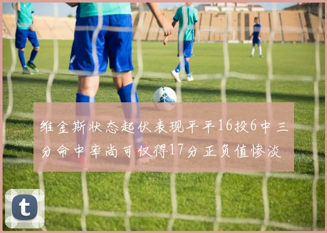 维金斯状态起伏表现平平16投6中三分命中率尚可仅得17分正负值惨淡12